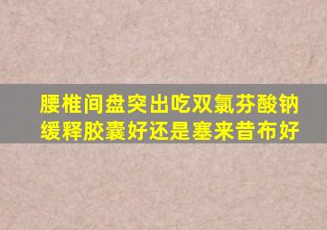 腰椎间盘突出吃双氯芬酸钠缓释胶囊好还是塞来昔布好