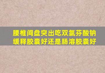 腰椎间盘突出吃双氯芬酸钠缓释胶囊好还是肠溶胶囊好