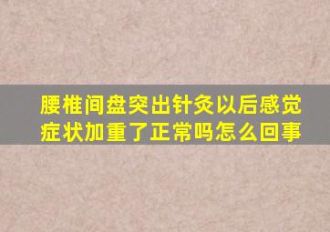 腰椎间盘突出针灸以后感觉症状加重了正常吗怎么回事