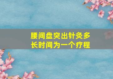 腰间盘突出针灸多长时间为一个疗程