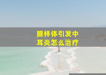 腺样体引发中耳炎怎么治疗