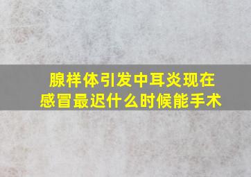 腺样体引发中耳炎现在感冒最迟什么时候能手术