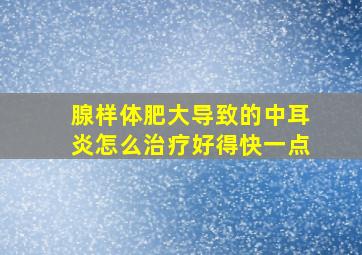 腺样体肥大导致的中耳炎怎么治疗好得快一点