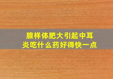 腺样体肥大引起中耳炎吃什么药好得快一点