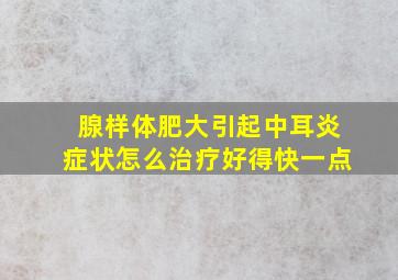 腺样体肥大引起中耳炎症状怎么治疗好得快一点