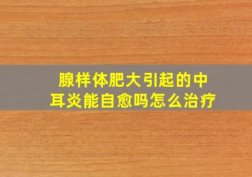 腺样体肥大引起的中耳炎能自愈吗怎么治疗