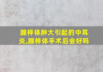 腺样体肿大引起的中耳炎,腺样体手术后会好吗