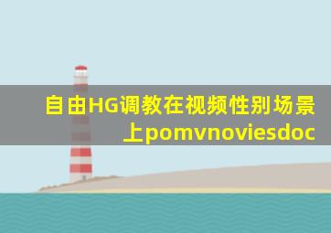 自由HG调教在视频性别场景上pomvnoviesdoc