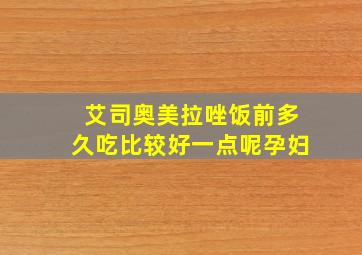 艾司奥美拉唑饭前多久吃比较好一点呢孕妇