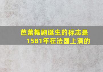 芭蕾舞剧诞生的标志是1581年在法国上演的