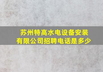 苏州特高水电设备安装有限公司招聘电话是多少