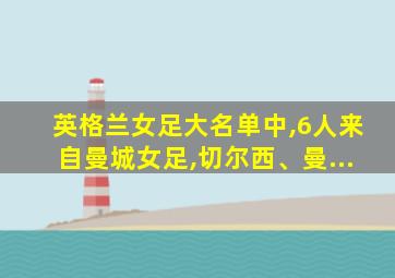 英格兰女足大名单中,6人来自曼城女足,切尔西、曼...