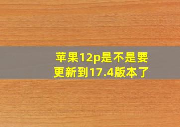 苹果12p是不是要更新到17.4版本了