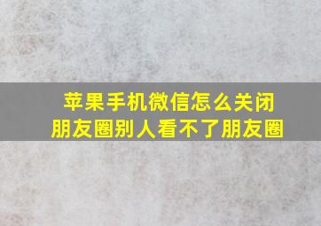 苹果手机微信怎么关闭朋友圈别人看不了朋友圈