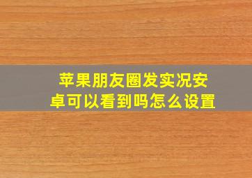 苹果朋友圈发实况安卓可以看到吗怎么设置