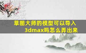 草图大师的模型可以导入3dmax吗怎么弄出来