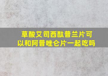 草酸艾司西酞普兰片可以和阿普唑仑片一起吃吗