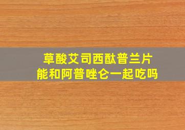 草酸艾司西酞普兰片能和阿普唑仑一起吃吗