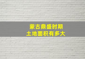 蒙古鼎盛时期土地面积有多大