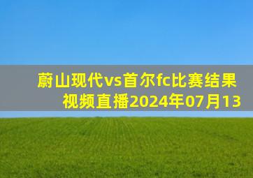 蔚山现代vs首尔fc比赛结果视频直播2024年07月13