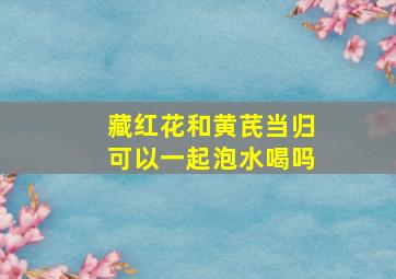 藏红花和黄芪当归可以一起泡水喝吗