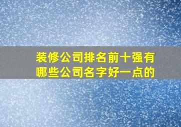 装修公司排名前十强有哪些公司名字好一点的