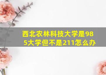 西北农林科技大学是985大学但不是211怎么办