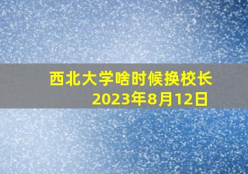 西北大学啥时候换校长2023年8月12日