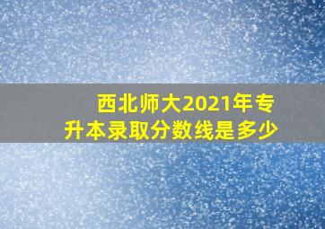 西北师大2021年专升本录取分数线是多少