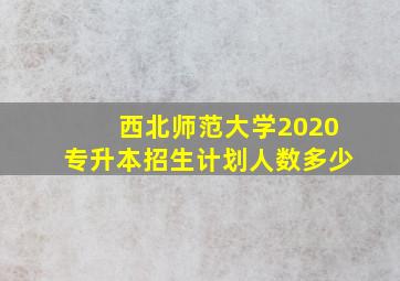 西北师范大学2020专升本招生计划人数多少