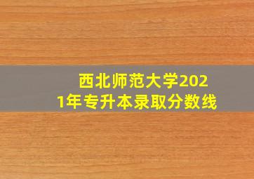 西北师范大学2021年专升本录取分数线