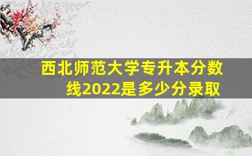 西北师范大学专升本分数线2022是多少分录取