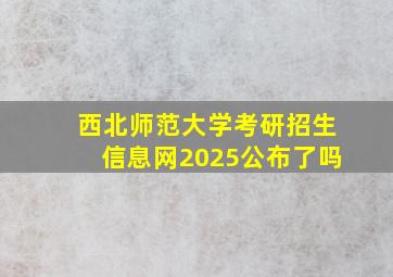 西北师范大学考研招生信息网2025公布了吗