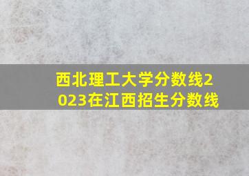 西北理工大学分数线2023在江西招生分数线