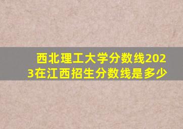 西北理工大学分数线2023在江西招生分数线是多少