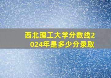 西北理工大学分数线2024年是多少分录取