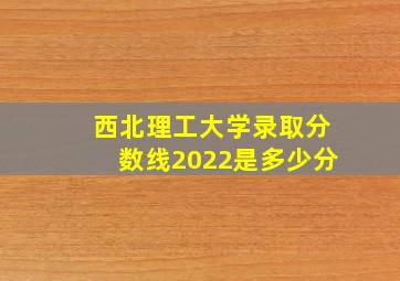 西北理工大学录取分数线2022是多少分