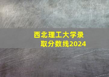 西北理工大学录取分数线2024