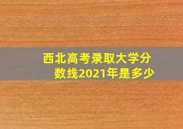 西北高考录取大学分数线2021年是多少