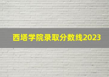 西塔学院录取分数线2023