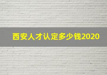 西安人才认定多少钱2020