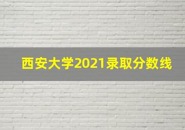 西安大学2021录取分数线