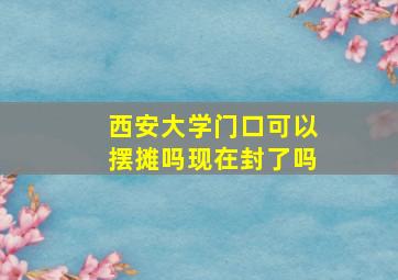 西安大学门口可以摆摊吗现在封了吗