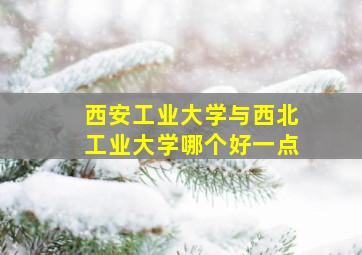 西安工业大学与西北工业大学哪个好一点