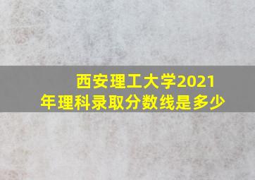 西安理工大学2021年理科录取分数线是多少