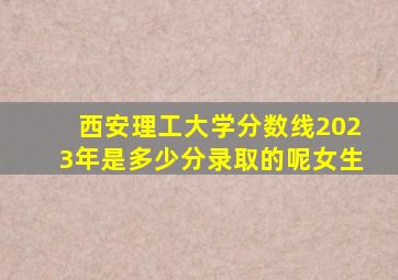 西安理工大学分数线2023年是多少分录取的呢女生