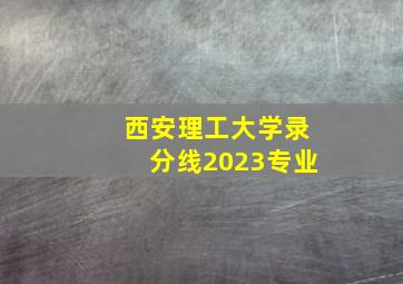 西安理工大学录分线2023专业