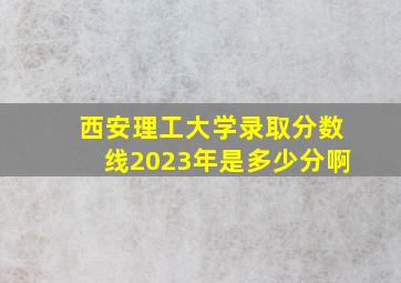 西安理工大学录取分数线2023年是多少分啊