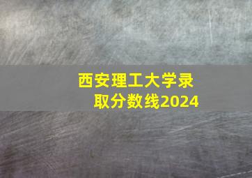 西安理工大学录取分数线2024