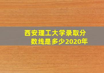 西安理工大学录取分数线是多少2020年